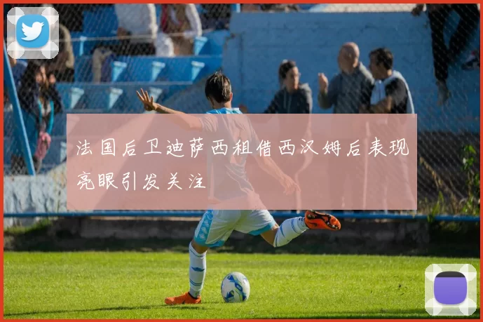法国后卫迪萨西租借西汉姆后表现亮眼引发关注