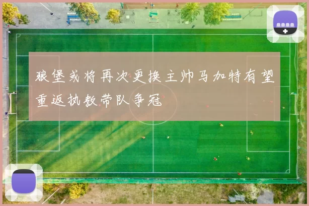 狼堡或将再次更换主帅马加特有望重返执教带队争冠