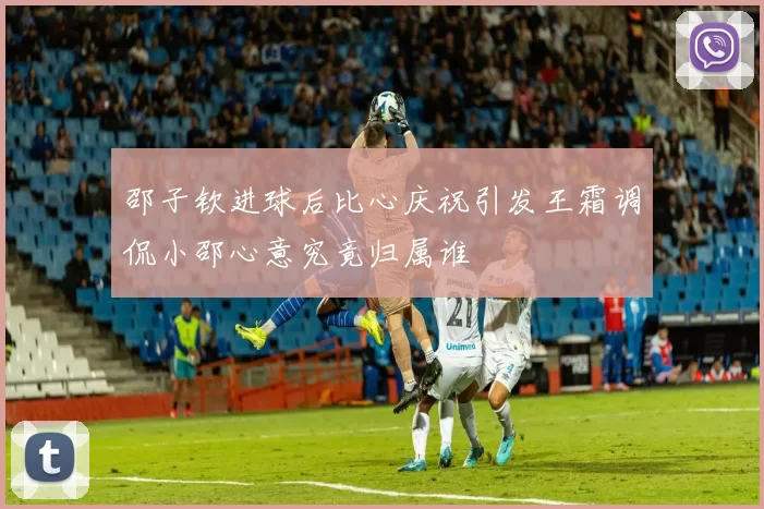 邵子钦进球后比心庆祝引发王霜调侃小邵心意究竟归属谁