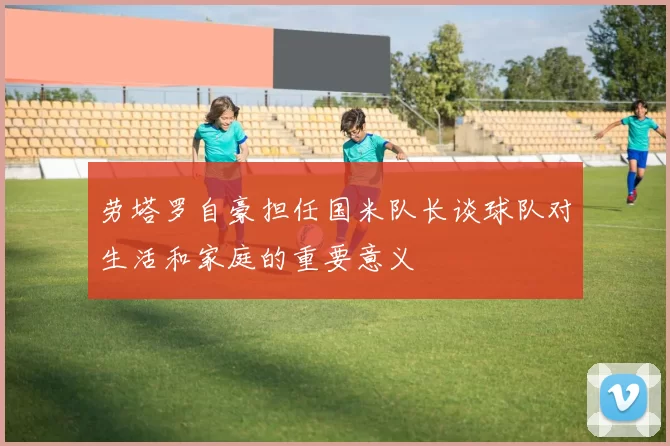 劳塔罗自豪担任国米队长谈球队对生活和家庭的重要意义