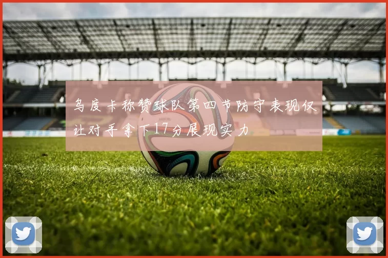 乌度卡称赞球队第四节防守表现仅让对手拿下17分展现实力
