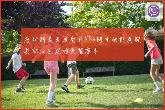 詹姆斯是否该离开NBA阿里纳斯质疑其职业生涯的失望赛季