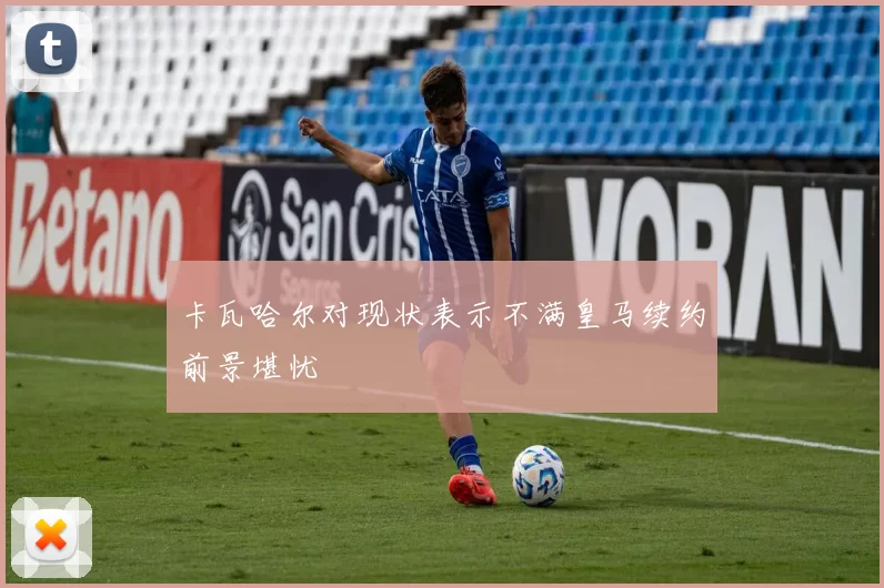 卡瓦哈尔对现状表示不满皇马续约前景堪忧