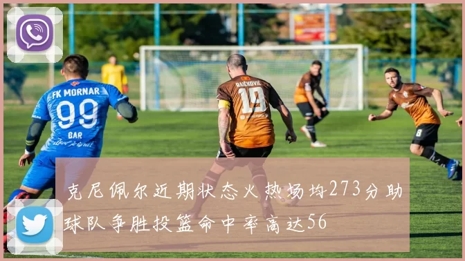 克尼佩尔近期状态火热场均273分助球队争胜投篮命中率高达56