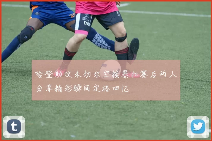 哈登助攻米切尔空接暴扣赛后两人分享精彩瞬间定格回忆