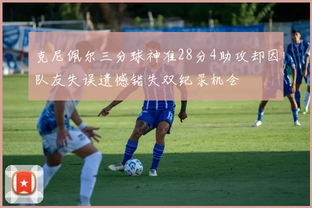 克尼佩尔三分球神准28分4助攻却因队友失误遗憾错失双纪录机会
