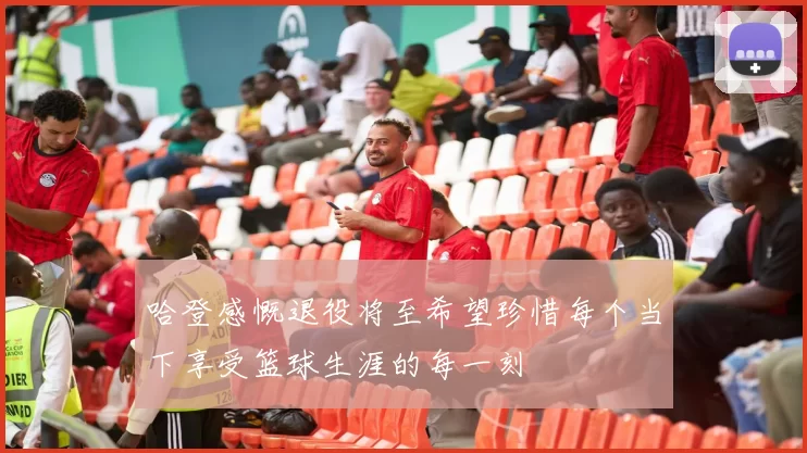 哈登感慨退役将至希望珍惜每个当下享受篮球生涯的每一刻