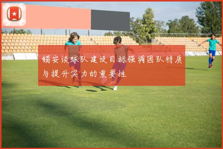 锡安谈球队建设目标强调团队特质与提升实力的重要性