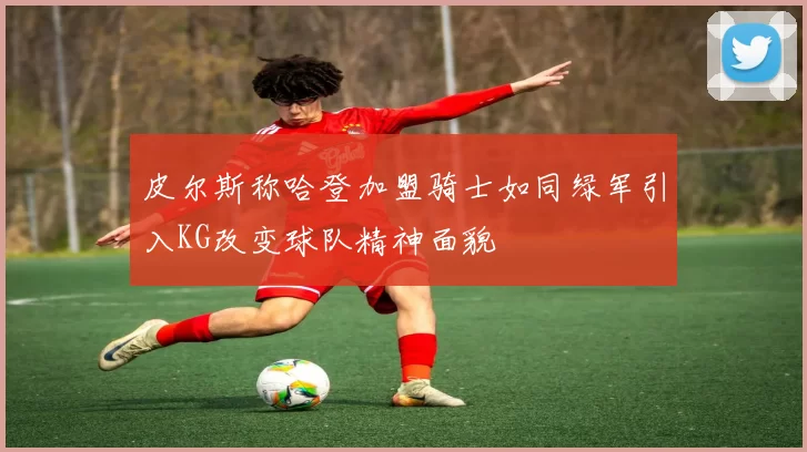 皮尔斯称哈登加盟骑士如同绿军引入KG改变球队精神面貌