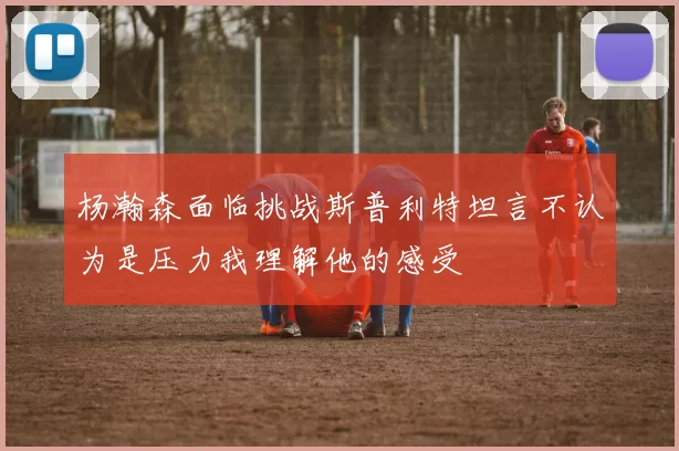 杨瀚森面临挑战斯普利特坦言不认为是压力我理解他的感受