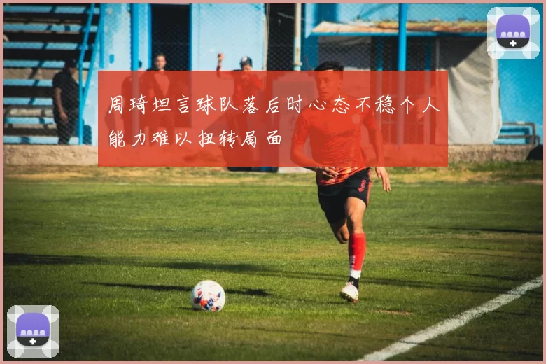 周琦坦言球队落后时心态不稳个人能力难以扭转局面