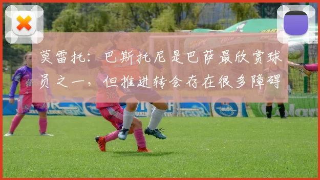 莫雷托：巴斯托尼是巴萨最欣赏球员之一，但推进转会存在很多障碍
