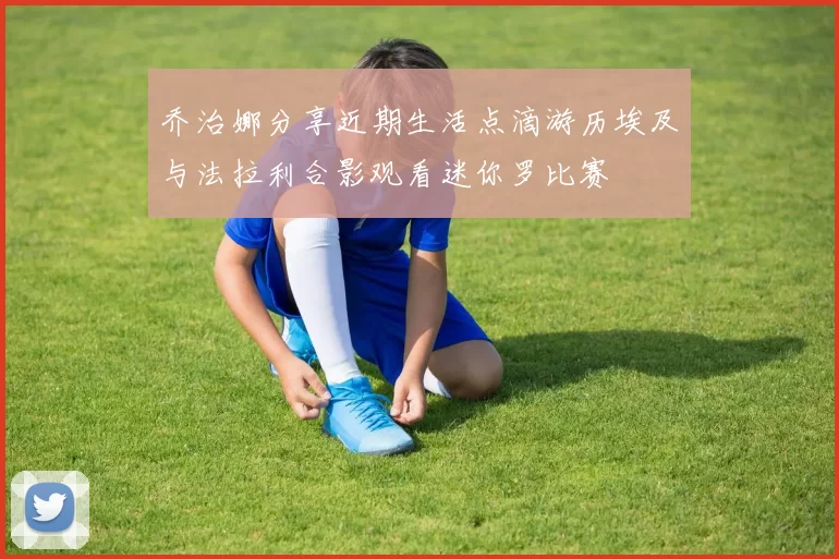 乔治娜分享近期生活点滴游历埃及与法拉利合影观看迷你罗比赛