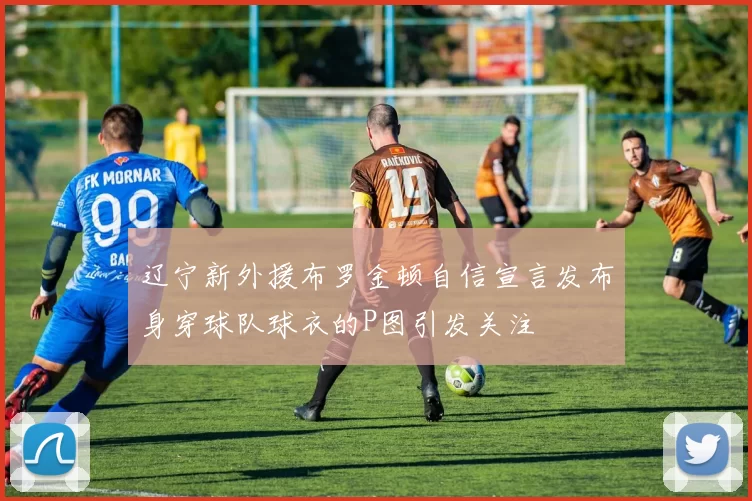 辽宁新外援布罗金顿自信宣言发布身穿球队球衣的P图引发关注