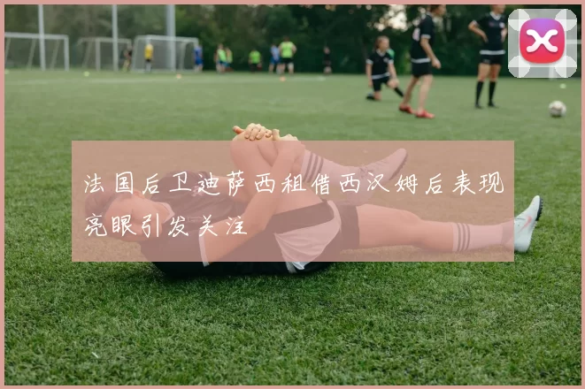 法国后卫迪萨西租借西汉姆后表现亮眼引发关注