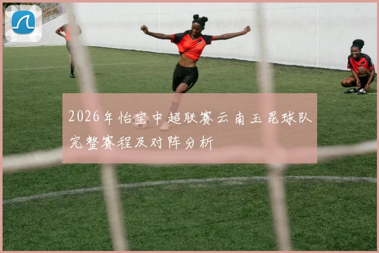 2026年怡宝中超联赛云南玉昆球队完整赛程及对阵分析