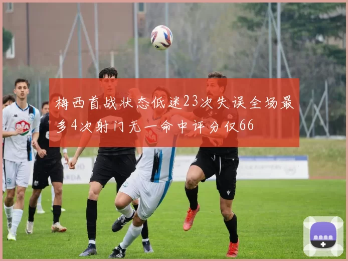 梅西首战状态低迷23次失误全场最多4次射门无一命中评分仅66