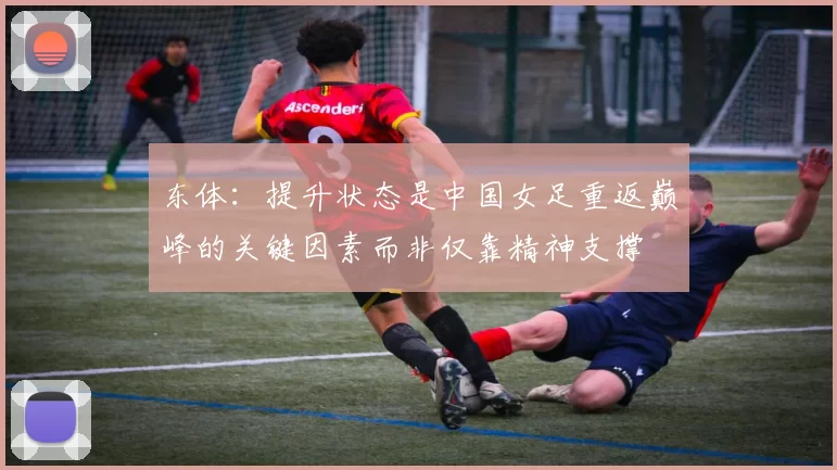 东体：提升状态是中国女足重返巅峰的关键因素而非仅靠精神支撑